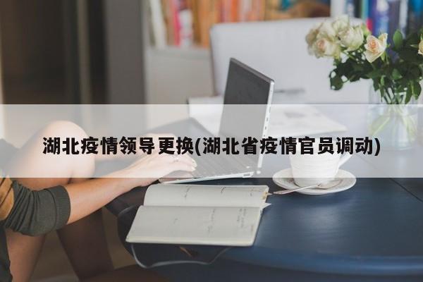 湖北疫情领导更换(湖北省疫情官员调动)